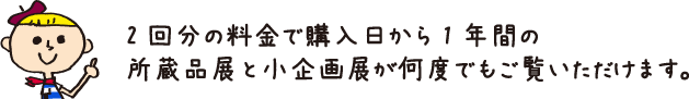 2回分の料金で購入日から1年間の所蔵品展と小企画展が何度でもご覧いただけます。